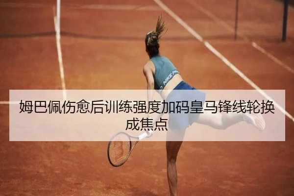 姆巴佩伤愈后训练强度加码皇马锋线轮换成焦点